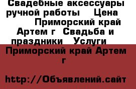 Свадебные аксессуары ручной работы. › Цена ­ 1 000 - Приморский край, Артем г. Свадьба и праздники » Услуги   . Приморский край,Артем г.